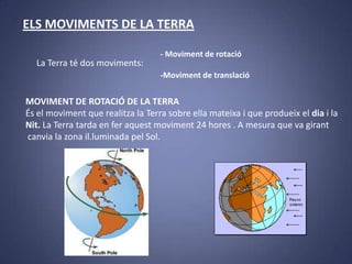 ELS MOVIMENTS DE LA TERRA
La Terra té dos moviments:

- Moviment de rotació
-Moviment de translació

MOVIMENT DE ROTACIÓ DE LA TERRA
És el moviment que realitza la Terra sobre ella mateixa i que produeix el dia i la
Nit. La Terra tarda en fer aquest moviment 24 hores . A mesura que va girant
canvia la zona il.luminada pel Sol.

 