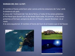 DURADA DEL DIA I LA NIT:
El nombre d´hores amb llum solar canvia amb les estacions de l´any i amb
la distància als pols.
A causa de l´inclinació de l´eix de la Terra, a l´estiu hi ha zones pròximes
al Pol Nord que durant tot el dia tenen llum solar. Al contrari, a les zones
pròximes al Pol Sud, sempre és de nit. A l´hivern, aquest fenòmen és al
revés.
A la zona equatorial. El nombre d´hores de llum és el mateix que el de foscor.

 