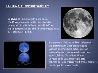 LA LLUNA, EL NOSTRE SATÈL.LIT

La Lluna és l´únic satèl.lit de la Terra.
És 49 vegades més petita que el nostre
planeta i dista de la Terra uns 385.000 km.
No té atmosfera i per això la temperatura varia
dels 107ºC als -173ºC.

Si observem la Lluna amb un telescopi,
s´hi distingeixen unes grans taques
fosques anomenades mars, que són
unes extensions enormes de lava que
es va solidificar fa milions d´anys.
La resta de la seva superfície està
coberta per uns cràters molt grans, formats
per l´impacte de meteorits.

 