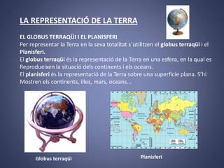 LA REPRESENTACIÓ DE LA TERRA
EL GLOBUS TERRAQÜI I EL PLANISFERI
Per representar la Terra en la seva totalitat s´utilitzen el globus terraqüi i el
Planisferi.
El globus terraqüi és la representació de la Terra en una esfera, en la qual es
Reprodueixen la situació dels continents i els oceans.
El planisferi és la representació de la Terra sobre una superfície plana. S’hi
Mostren els continents, illes, mars, oceans...

Globus terraqüi

Planisferi

 