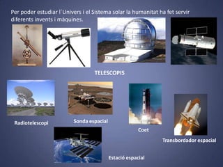 Per poder estudiar l´Univers i el Sistema solar la humanitat ha fet servir
diferents invents i màquines.

TELESCOPIS

Radiotelescopi

Sonda espacial
Coet
Transbordador espacial
Estació espacial

 