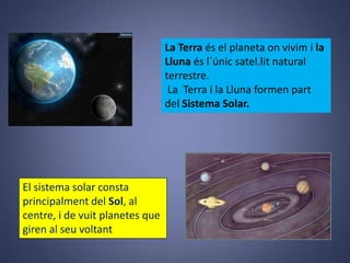 La Terra és el planeta on vivim i la
Lluna és l´únic satel.lit natural
terrestre.
La Terra i la Lluna formen part
del Sistema Solar.

El sistema solar consta
principalment del Sol, al
centre, i de vuit planetes que
giren al seu voltant

 