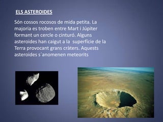 ELS ASTEROIDES
Són cossos rocosos de mida petita. La
majoria es troben entre Mart i Júpiter
formant un cercle o cinturó. Alguns
asteroides han caigut a la superfície de la
Terra provocant grans cràters. Aquests
asteroides s´anomenen meteorits

 