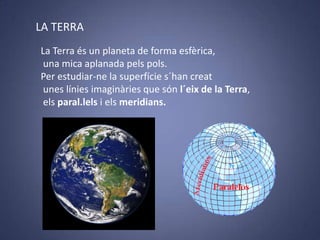 LA TERRA
La Terra és un planeta de forma esfèrica,
una mica aplanada pels pols.
Per estudiar-ne la superfície s´han creat
unes línies imaginàries que són l´eix de la Terra,
els paral.lels i els meridians.

 