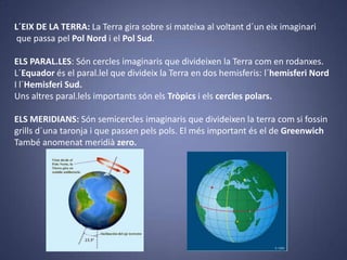 L´EIX DE LA TERRA: La Terra gira sobre si mateixa al voltant d´un eix imaginari
que passa pel Pol Nord i el Pol Sud.
ELS PARAL.LES: Són cercles imaginaris que divideixen la Terra com en rodanxes.
L´Equador és el paral.lel que divideix la Terra en dos hemisferis: l´hemisferi Nord
I l´Hemisferi Sud.
Uns altres paral.lels importants són els Tròpics i els cercles polars.
ELS MERIDIANS: Són semicercles imaginaris que divideixen la terra com si fossin
grills d´una taronja i que passen pels pols. El més important és el de Greenwich
També anomenat meridià zero.

 