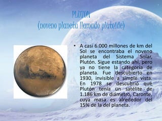 PLUTON
(noveno planeta llamado plutoide)
• A casi 6.000 millones de km del
Sol se encontraba el noveno
planeta del Sistema Solar,
Plutón. Sigue estando ahí, pero
ya no tiene la categoría de
planeta. Fue descubierto en
1930, invisible a simple vista.
En 1978 se descubrió que
Plutón tenía un satélite de
1.186 km de diámetro, Caronte,
cuya masa es alrededor del
15% de la del planeta.
 