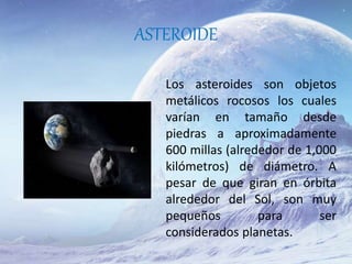 ASTEROIDE
Los asteroides son objetos
metálicos rocosos los cuales
varían en tamaño desde
piedras a aproximadamente
600 millas (alrededor de 1,000
kilómetros) de diámetro. A
pesar de que giran en órbita
alrededor del Sol, son muy
pequeños para ser
considerados planetas.
 