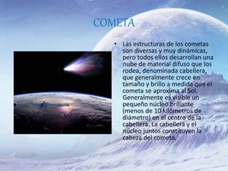 COMETA
• Las estructuras de los cometas
son diversas y muy dinámicas,
pero todos ellos desarrollan una
nube de material difuso que los
rodea, denominada cabellera,
que generalmente crece en
tamaño y brillo a medida que el
cometa se aproxima al Sol.
Generalmente es visible un
pequeño núcleo brillante
(menos de 10 kilómetros de
diámetro) en el centro de la
cabellera. La cabellera y el
núcleo juntos constituyen la
cabeza del cometa.
 