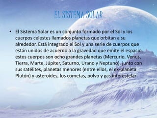 EL SISTEMA SOLAR
• El Sistema Solar es un conjunto formado por el Sol y los
cuerpos celestes llamados planetas que orbitan a su
alrededor. Está integrado el Sol y una serie de cuerpos que
están unidos de acuerdo a la gravedad que emite el espacio,
estos cuerpos son ocho grandes planetas (Mercurio, Venus,
Tierra, Marte, Júpiter, Saturno, Urano y Neptuno), junto con
sus satélites, planetas menores (entre ellos, el ex-planeta
Plutón) y asteroides, los cometas, polvo y gas interestelar.
 
