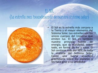 EL SOL
(La estrella mas incandescente de nuestro sistema solar)
• El Sol es la estrella más cercana a
la Tierra y el mayor elemento del
Sistema Solar. Las estrellas son los
únicos cuerpos del Universo que
emiten luz. El Sol es también
nuestra principal fuente de
energía, que se manifestó, sobre
todo, en forma de luz y calor. El
Sol contiene más del 99% de toda
la materia del Sistema Solar.
Ejerce una fuerte atracción
gravitatoria sobre los planetas y
los hace girar a su alrededor
 