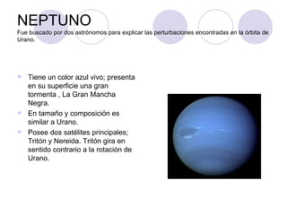 NEPTUNO Fue buscado por dos astrónomos para explicar las perturbaciones encontradas en la órbita de Urano. Tiene un color azul vivo; presenta en su superficie una gran tormenta , La Gran Mancha Negra. En tamaño y composición es similar a Urano. Posee dos satélites principales; Tritón y Nereida. Tritón gira en sentido contrario a la rotación de Urano. 
