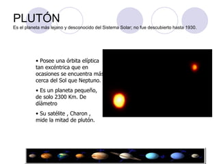 PLUTÓN Es el planeta más lejano y desconocido del Sistema Solar; no fue descubierto hasta 1930. Posee una órbita elíptica tan excéntrica que en ocasiones se encuentra más cerca del Sol que Neptuno. Es un planeta pequeño, de solo 2300 Km. De díámetro  Su satélite , Charon , mide la mitad de plutón. 