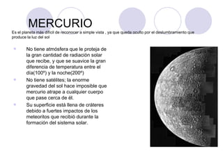 MERCURIO Es el planeta más difícil de reconocer a simple vista , ya que queda oculto por el deslumbramiento que produce la luz del sol No tiene atmósfera que le proteja de la gran cantidad de radiación solar que recibe, y que se suavice la gran diferencia de temperatura entre el día(100º) y la noche(200º) No tiene satélites; la enorme gravedad del sol hace imposible que mercurio atrape a cualquier cuerpo que pase cerca de él. Su superficie está llena de cráteres debido a fuertes impactos de los meteoritos que recibió durante la formación del sistema solar. 