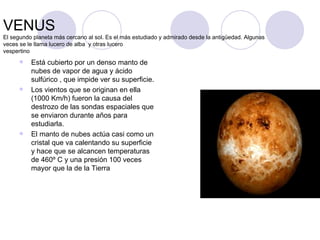 VENUS  El segundo planeta más cercano al sol. Es el más estudiado y admirado desde la antigüedad. Algunas veces se le llama lucero de alba  y otras lucero vespertino Está cubierto por un denso manto de nubes de vapor de agua y ácido sulfúrico , que impide ver su superficie. Los vientos que se originan en ella (1000 Km/h) fueron la causa del destrozo de las sondas espaciales que se enviaron durante años para estudiarla. El manto de nubes actúa casi como un cristal que va calentando su superficie y hace que se alcancen temperaturas de 460º C y una presión 100 veces mayor que la de la Tierra 