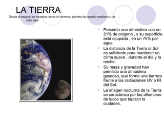 LA TIERRA Desde el espacio se muestra como un hermoso planeta de tamaño mediano y de  ,  color azul Presenta una atmósfera con un 21% de oxigeno , y su superficie está ocupada , en un 70% por agua La distancia de la Tierra al Sol es suficiente para mantener un clima suave , durante el día y la noche. Su masa y gravedad han pemitido una atmósfera gaseosa, que forma una barrera frente a las radiaciones UV o IR del Sol. La imagen nocturna de la Tierra se caracteriza por las alfombras de luces que tapizan la ciudades. 