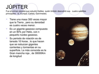 JÚPITER Fue el primer planeta que estudió Galileo  quién tmbién descubrió sus  cuatro satélites principales : lo, Europa, Calisto, Ganímedes. Tiene una masa 300 veces mayor que la Tierra , pero su densidad es cuatro veces menor. Es un gigante gaseoso compuesto en un 90% por Helio, con n pequeño núcleo gaseoso. Su periodo de rotación es de tansolo 10 horas , lo que hacen que se roduzcan gigantes corrientes y tormentas en su superficie. La más conocida es la Gran mancha roja , de 30000Km de longitud 
