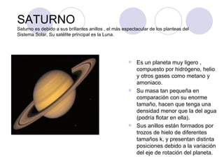 SATURNO Saturno es debido a sus brillantes anillos , el más espectacular de los planteas del Sistema Solar, Su satélite principal es la Luna. Es un planeta muy ligero , compuesto por hidrógeno, helio y otros gases como metano y amoniaco. Su masa tan pequeña en comparación con su enorme tamaño, hacen que tenga una densidad menor que la del agua (podría flotar en ella). Sus anillos están formados por trozos de hielo de diferentes tamaños k, y presentan distinta posiciones debido a la variación del eje de rotación del planeta. 