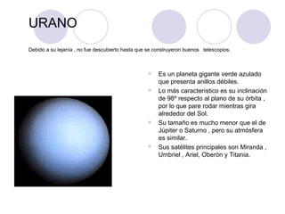 URANO Debido a su lejanía , no fue descubierto hasta que se construyeron buenos  telescopios. Es un planeta gigante verde azulado que presenta anillos débiles. Lo más característico es su inclinación de 98º respecto al plano de su órbita , por lo que pare rodar mientras gira alrededor del Sol. Su tamaño es mucho menor que el de Júpiter o Saturno , pero su atmósfera es similar. Sus satélites principales son Miranda , Umbriel , Ariel, Oberón y Titania.  