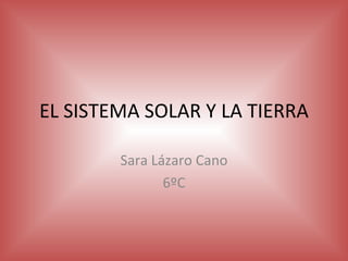 EL SISTEMA SOLAR Y LA TIERRA Sara Lázaro Cano 6ºC 