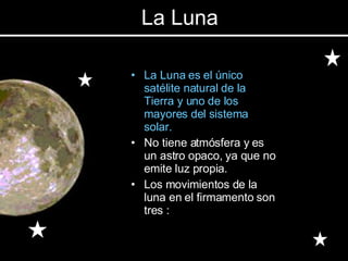 La Luna es el único satélite natural de la Tierra y uno de los mayores del sistema solar.  No tiene atmósfera y es un astro opaco, ya que no emite luz propia. Los movimientos de la luna en el firmamento son tres : La Luna 