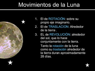 El de  ROTACIÓN : sobre su propio eje imaginario. El de  TRASLACION : Alrededor de la tierra . EL de  REVOLUCIÓN : alrededor del sol, que lo hace conjuntamente con la tierra. Tanto la  rotación  de la luna como su  traslación  alrededor de la tierra duran aproximadamente 28 días. Movimientos de la Luna 