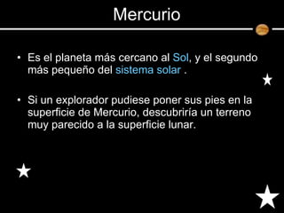 Es el planeta más cercano al  Sol , y el segundo más pequeño del  sistema solar  . Si un explorador pudiese poner sus pies en la superficie de Mercurio, descubriría un terreno muy parecido a la superficie lunar.  Mercurio 