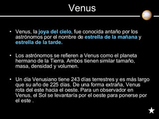 Venus, la  joya del cielo , fue conocida antaño por los astrónomos por el nombre de  estrella de la mañana  y  estrella de la tarde. Los astrónomos se refieren a Venus como el planeta hermano de la Tierra. Ambos tienen similar tamaño, masa, densidad y volumen. Un día Venusiano tiene 243 días terrestres y es más largo que su año de 225 días. De una forma extraña, Venus rota del este hacia el oeste. Para un observador en Venus, el Sol se levantaría por el oeste para ponerse por el este . Venus 