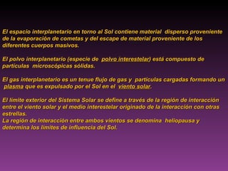 El espacio interplanetario en torno al Sol contiene material  disperso proveniente de la evaporación de cometas y del escape de material proveniente de los diferentes cuerpos masivos.  El polvo interplanetario (especie de  polvo interestelar ) está compuesto de partículas  microscópicas sólidas.  El gas interplanetario es un tenue flujo de gas y  partículas cargadas formando un  plasma  que es expulsado por el Sol en el  viento solar .  El límite exterior del Sistema Solar se define a través de la región de interacción entre el viento solar y el medio interestelar originado de la interacción con otras estrellas.  La región de interacción entre ambos vientos se denomina  heliopausa y determina los límites de influencia del Sol.  