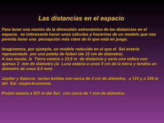 Las distancias en el espacio  Para tener una noción de la dimensión astronómica de las distancias en el espacio,  es interesante hacer unos cálculos y hacernos de un modelo que nos permita tener una  percepción más clara de lo que está en juego.  Imaginemos, por ejemplo, un modelo reducido en el que el  Sol estaría representado  por una pelota de fútbol (de 22 cm de diámetro).  A esa escala, la  Tierra estaría a 23,6 m  de distancia y sería una esfera con apenas 2  mm de diámetro (la  Luna estaría a unos 5 cm de la tierra y tendría un diámetro de unos 0,5 mm) . Júpiter y Saturno  serian bolitas con cerca de 2 cm de diámetro,  a 123 y a 226 m del  Sol  respectivamente.  Plutón estaría a 931 m del Sol,  con cerca de 1 mm de diámetro. 