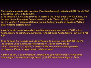 En cuanto la estrella más próxima  (Próxima Centauri)  estaría a 6.332 Km del Sol,  y la estrella  Sirio  a 13.150 Km. Si se tardase 1 h y cuarto en ir de la  Tierra a la Luna (a unos 257.000 Km/h),  se tardaría  unas 3 semanas (terrestres) en ir de la  Tierra  al  Sol, unos 3 meses  en  ir a Júpiter, 7 meses a Saturno y unos 2 años y medio en llegar a Plutón y dejar nuestro sistema solar. A partir de ahí, a esa velocidad, tendríamos que esperar unos 17.600  años  hasta llegar a la estrella más próxima, y 35.000 años hasta llegar a  Sirio  a 13.150  Km .   Si   se tardase 1 h y cuarto en ir de la Tierra a la  Luna (a unos 257.000  Km/h), se tardaría unas 3 semanas (terrestres) en ir de la Tierra al Sol,  unos 3 meses en ir a Júpiter, 7 meses a Saturno y unos 2 años y medio en llegar a  Plutón y dejar nuestro sistema solar.  A partir de ahí,  a esa velocidad,  tendríamos que esperar unos 17.600 años hasta llegar a la estrella más próxima, y 35.000 años hasta llegar a  Sirio. 