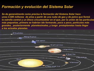 Formación y evolución del Sistema Solar  Se da generalmente como precisa la formación del Sistema Solar hace  unos 4.500 millones  de años a partir de una nube de gas y de polvo que formó la estrella central y un Disco circumestelar en el que, por la unión de las partículas más pequeñas, primero se habrían ido formando, poco a poco, partículas más  grandes,  posteriormente  planetesimales, y luego  protoplanetas hasta llegar  a los actuales planetas. 