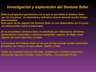 Investigación y exploración del Sistema Solar  Dada la perspectiva geocéntrica con la que es percibido el Sistema Solar por los humanos,  su naturaleza y estructura fueron durante mucho tiempo  desconocidos.  Gran parte de los objetos del Sistema Solar no son observables sin la ayuda de instrumentos como el telescopio.  En la actualidad el Sistema Solar es estudiado por telescopios terrestres,  observatorios espaciales y misiones espaciales capaces de llegar hasta  algunos de estos distantes mundos.  Los cuerpos del Sistema Solar en los que se han posado sondas espaciales  terrestres son Venus, la Luna, Marte, Júpiter y Titán.  Todos los cuerpos mayores han sido visitados por misiones espaciales,  incluyendo algunos cometas, como el Halley, y excluyendo Plutón.  