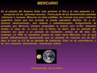 MERCURIO  Es  el  planeta  del  Sistema  Solar  más  próximo  al  Sol, y  el  más  pequeño  ( a  excepción de los  (planetas enanos).  Forma parte de los denominados planetas  interiores o rocosos. Mercurio no tiene satélites. Se conocía muy poco sobre su superficie  hasta  que  fue  enviada  la  sonda  planetaria  Mariner  10,  y  se  hicieron  observaciones  son  radares  y  radiotelescopios.  Antiguamente  se pensaba  que  Mercurio  siempre  presentaba  la  misma  cara  al Sol,  situación similar  al  caso  de  la  Luna  con  la Tierra;  es  decir,  que  su  periodo  de  rotación  era  igual  a  su  periodo  de  traslación,  ambos  de  88  días.  Sin embargo,  en  1965  se  mandaron  pulsos  de  radar  hacia  Mercurio,  con  lo  cual quedó  definitivamente  demostrado  que  su  periodo  de  rotación  era  de  58,7 días,  lo  cual  es  2/3  de  su  periodo  de  traslación.  Esto  no  es  coincidencia,  y es  una  situación  denominada  resonancia  orbital.   Comparación  con la Tierra 