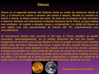 Venus   Venus es el segundo planeta del Sistema Solar en orden de distancia desde el Sol, y el tercero en cuanto a tamaño (de menor a mayor). Recibe su nombre en honor a Venus, la diosa romana del amor. Se trata de un planeta de tipo terrestre o telúrico, llamado con frecuencia el planeta hermano de la Tierra, ya que ambos son similares  en cuanto a tamaño, masa y composición. La órbita de Venus es una elipse con una excentricidad de menos del 1%, prácticamente una circunferencia.  Al encontrarse Venus más cercano al Sol que la Tierra, siempre se puede encontrar, aproximadamente, en la misma dirección del Sol (su mayor  elongación es de 47,8º), por lo que desde la Tierra se puede ver sólo unas cuantas horas antes del orto o después del ocaso. A pesar de ello, cuando Venus es más brillante puede ser visto durante el día, siendo uno de los tres únicos cuerpos celestes que pueden ser vistos tanto de día como de noche (los otros son la Luna y el Sol). Venus es normalmente conocido como la estrella de la mañana (Lucero del Alba) o la estrella de la tarde (Lucero Vespertino) y, cuando es visible en el cielo nocturno, es el objeto más Brillante  del firmamento, aparte de la Luna. Comparación con la Tierra 