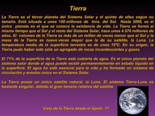 Tierra Tierra Tierra Tierra Tierra Tierra Tierra Tierra La Tierra es el tercer planeta del Sistema Solar y el quinto de ellos según su tamaño. Está situada a unos 150 millones de  kms. del Sol.  Hasta 2009, es el único  planeta en el que se conoce la existencia de vida. La Tierra se formó al mismo tiempo que el Sol y el resto del Sistema Solar, hace unos 4.570 millones de años. El  volumen de la Tierra es más de un millón de veces menor que el Sol y la masa de la Tierra es nueve veces mayor que la de su satélite, la Luna. La temperatura media de la superficie terrestre es de unos 15ºC. En su origen, la Tierra pudo haber sido sólo un agregado de rocas incandescentes y gases. El 71% de la superficie de la Tierra está cubierta de agua. Es el único planeta del sistema solar donde el agua puede existir permanentemente en estado líquido en la superficie. El agua ha sido esencial para la vida y ha formado un sistema de circulación y erosión único en el Sistema Solar. La Tierra posee un único satélite natural, la Luna. El sistema Tierra-Luna es bastante singular, debido al gran tamaño relativo del satélite. Vista de la Tierra desde el Apolo  17  