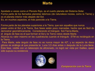 Marte Apodado a veces como  el Planeta Rojo , es el cuarto planeta del Sistema Solar.  Forma parte de los llamados planetas telúricos (de naturaleza rocosa, como la Tierra) y es el planeta interior más alejado del Sol.  Es, en muchos aspectos, el más parecido a la Tierra. Forma parte de los planetas superiores a la Tierra, que son aquellos que nunca  pasan entre el Sol y la Tierra. Sus fases están poco marcadas, hecho que es fácil de demostrar geométricamente.  Considerando el triángulo  Sol-Tierra-Marte,  el  ángulo de fase es el que forman el Sol y la Tierra vistos desde Marte.  Alcanza su valor máximo en las cuadraturas cuando el triángulo  STM es rectángulo en la Tierra. Para Marte, este ángulo de fase no es nunca mayor de 42º, y su aspecto de disco giboso es análogo al que presenta la  Luna 3,5 días antes o después de la Luna llena. Esta fase, visible con un telescopio de aficionado, no logró ser vista por Galileo, quien sólo supuso su existencia Comparación con la Tierra 