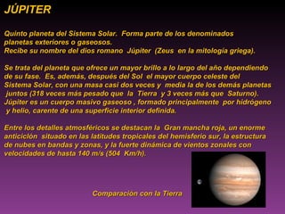 JÚPITER Quinto planeta del Sistema Solar.  Forma parte de los denominados  planetas exteriores o gaseosos.  Recibe su nombre del dios romano  Júpiter  (Zeus  en la mitología griega). Se trata del planeta que ofrece un mayor brillo a lo largo del año dependiendo  de su fase.  Es, además, después del Sol  el mayor cuerpo celeste del  Sistema Solar, con una masa casi dos veces y  media la de los demás planetas juntos (318 veces más pesado que  la  Tierra  y 3 veces más que  Saturno). Júpiter es un cuerpo masivo gaseoso , formado principalmente  por hidrógeno  y helio, carente de una superficie interior definida.  Entre los detalles atmosféricos se destacan la  Gran mancha roja, un enorme anticiclón  situado en las latitudes tropicales del hemisferio sur, la estructura  de nubes en bandas y zonas, y la fuerte dinámica de vientos zonales con  velocidades de hasta 140 m/s (504  Km/h). Comparación con la Tierra 