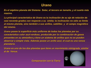 Comparación con la Tierra Urano   Es el séptimo planeta del Sistema  Solar, el tercero en tamaño, y el cuarto más masivo.  La principal característica de Urano es la inclinación de su eje de rotación de casi noventa grados con respecto a su  órbita; la inclinación no sólo se limita al mismo planeta, sino también a sus anillos, satélites  y  el campo magnético  del mismo.  Urano posee la superficie más uniforme de todos los planetas por su característico color azul-verdoso, producido por la combinación de gases presentes en su atmósfera y tiene un sistema de anillos que no se pueden observar a simple vista. Además posee un anillo azul, el cual es una rareza planetaria.  Urano es uno de los dos planetas que tiene un movimiento retrógrado, similar al de  Venus. 