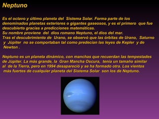Neptuno  Es el octavo y último planeta del  Sistema Solar. Forma parte de los  denominados planetas exteriores o gigantes gaseosos, y es el primero  que fue  descubierto gracias a predicciones matemáticas.  Su nombre proviene  del  dios romano Neptuno, el dios del mar. Tras el descubrimiento de  Urano, se observó que las órbitas de Urano,  Saturno y  Júpiter  no se comportaban tal como predecían las leyes de Kepler  y de  Newton .  Neptuno es un planeta dinámico, con manchas que recuerdan las tempestades  de Júpiter. La más grande, la  Gran Mancha Oscura,  tenía un tamaño similar  al  de la Tierra, pero en 1994 desapareció y se ha formado otra. Los vientos  más fuertes de cualquier planeta del Sistema Solar  son los de Neptuno. 