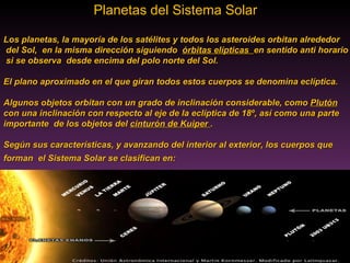 Planetas del Sistema Solar  Los planetas, la mayoría de los satélites y todos los asteroides orbitan alrededor del Sol,  en la misma dirección siguiendo  órbitas elípticas  en sentido anti horario si se observa  desde encima del polo norte del Sol.  El plano aproximado en el que giran todos estos cuerpos se denomina eclíptica.  Algunos objetos orbitan con un grado de inclinación considerable, como  Plutón   con una inclinación con respecto al eje de la eclíptica de 18º, así como una parte  importante  de los objetos del  cinturón de Kuiper  . Según sus características, y avanzando del interior al exterior, los cuerpos que  forman  el Sistema Solar se clasifican en:   