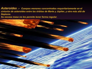 Asteroides .-  Cuerpos menores concentrados mayoritariamente en el cinturón de asteroides entre las órbitas de Marte y Júpiter, y otra más allá de Neptuno.  Su escasa masa no les permite tener forma regular.  