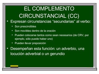 EL COMPLEMENTO CIRCUNSTANCIAL (CC) <ul><li>Expresan circunstancias “secundarias” al verbo: </li></ul><ul><ul><li>Son presc...