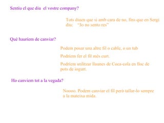 Sentiu el que diu  el vostre company? Tots diuen que si amb cara de no, fins que en Sergi diu:  “Jo no sento res”  Qué hauríem de canviar? Podem posar una altre fil o cable, o un tub Podríem fer el fil més curt. Podríem utilitzar llaunes de Coca-cola en lloc de pots de iogurt. Ho canviem tot a la vegada? Noooo. Podem canviar el fil però tallar-lo sempre a la mateixa mida. 