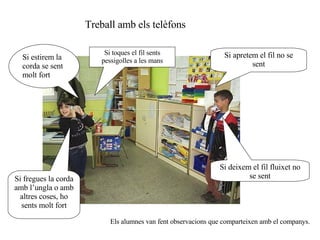 Si estirem la corda se sent molt fort Si apretem el fil no se sent Si deixem el fil fluixet no se sent Si fregues la corda amb l’ungla o amb altres coses, ho sents molt fort Treball amb els telèfons Els alumnes van fent observacions que comparteixen amb el companys. Si toques el fil sents pessigolles a les mans 