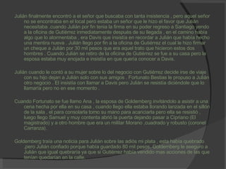 Julián finalmente encontró a el señor que buscaba con tanta insistencia , pero aquel señor no se encontraba en el local pero estaba un señor que le hizo el favor que Julián necesitaba .cuando Julián por fin tenia la firma en su poder regreso a Santiago yendo a la oficina de Gutiérrez inmediatamente después de su llegada , en el camino había algo que lo atormentaba , era Davis que insistía en recordar a Julián que había hecho una mentira nueva . Julián llego por fin a la oficina de Gutiérrez el cual le hizo firmar un cheque a Julián por 30 mil pesos que era aquel trato que hicieron estos dos hombres . Cuando Julián se retiro de la oficina de Gutiérrez se fue a su casa pero la esposa estaba muy enojada e insistía en que quería conocer a Davis. Julián cuando le contó a su mujer sobre lo del negocio con Gutiérrez decide irse de viaje con su hijo dejan a Julián solo con sus amigos . Fortunato Bestias le propuso a Julián otro negocio . El insistía con llamar a Davis pero Julián se resistía diciéndole que lo llamaría pero no en ese momento . Cuando Fortunato se fue llamo Ana , la esposa de Goldemberg invitándolo a asistir a una cena hecha por ella en su casa , cuando llego ella estaba llorando lanzada en el sillón de la sala , el para consolarla tomo su mano para acariciarla pero ella se resistió , luego llego Samuel y muy contenta abrió la puerta dejando pasar a Cipriano (El magistrado) y a otro hombre que era un militar Morano ,cuadrado y robusto (coronel Carranza). Goldemberg traía una noticia para Julián sobre las adiós mi plata , esta había quebrado ,pero Julián confiado porque había guardado 80 mil pesos. Goldemberg le aseguro a Julián que igual quebraría ya que si Gutiérrez había vendido mas acciones de las que tenían quedarían en la calle. 