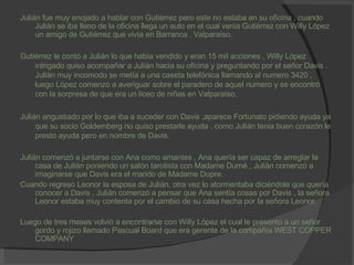 Julián fue muy enojado a hablar con Gutiérrez pero este no estaba en su oficina , cuando Julián se iba lleno de la oficina llega un auto en el cual venia Gutiérrez con Willy López un amigo de Gutiérrez que vivía en Barranca , Valparaíso. Gutiérrez le contó a Julián lo que había vendido y eran 15 mil acciones , Willy López intrigado quiso acompañar a Julián hacia su oficina y preguntando por el señor Davis . Julián muy incomodo se metía a una caseta telefónica llamando al numero 3420 , luego López comenzó a averiguar sobre el paradero de aquel numero y se encontró con la sorpresa de que era un liceo de niñas en Valparaíso. Julián angustiado por lo que iba a suceder con Davis ,aparece Fortunato pidiendo ayuda ya que su socio Goldemberg no quiso prestarle ayuda , como Julián tenia buen corazón le presto ayuda pero en nombre de Davis. Julián comenzó a juntarse con Ana como amantes , Ana quería ser capaz de arreglar la casa de Julián poniendo un salón tarotista con Madame Durné , Julián comenzó a imaginarse que Davis era el marido de Madame Dupre. Cuando regreso Leonor la esposa de Julián, otra vez lo atormentaba diciéndole que quería conocer a Davis , Julián comenzó a pensar que Ana sentía cosas por Davis , la señora Leonor estaba muy contenta por el cambio de su casa hecha por la señora Leonor. Luego de tres meses volvió a encontrarse con Willy López el cual le presento a un señor gordo y rojizo llamado Pascual Board que era gerente de la compañía WEST COPPER COMPANY . 
