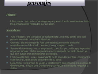 Primario: Julián pardo : era un hombre delgado ya que no dormía lo necesario, tenia los pensamientos marcados por un socio. Secundarios: Ana Velasco : era la esposa de Goldemberg , era muy bonita que casi parecía un niñita . Amaba la literatura. Graciela: ella era amiga de Ana que estaba junto a ella el día del atropellamiento del caballo , era un poco gorda pero bonita. Samuel Goldemberg : es un empresario conocido por Julián que le plantea negocios turbios . Había engordado mucho después de  tanto tiempo ya que con Julián eran compañeros de colegio. Fortunato Bestias : era el comandante de la sociedad aerífera .comienza a cuestionar a Julián sobre el nombre de su socio. Luis Alvear : era amigo de Julián y Goldemberg que conocía a la esposa de Goldemberg , al igual que Goldemberg comienza a plantearle negocios a Julián.   personajes 