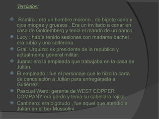 Terciarios: Ramiro : era un hombre moreno , de bigote cano y ojos miopes y gruesos . Era un invitado a cenar en casa de Goldemberg y tenia el mando de un banco. Lucy : había tenido sesiones con madame bachet , era rubia y una solterona. Gral. Urquiza: ex presidente de la república y actualmente general militar. Juana: era la empleada que trabajaba en la casa de Julián. El empleado : fue el personaje que le hizo la carta de cancelación a Julián para entregársela a Gutiérrez. Pascual Ward: gerente de WEST COPPER COMPANY era gordo y tenia su cabellara rojiza. Cantinero: era bigotudo , fue aquel que atendió a Julián en el bar Mussolini. 