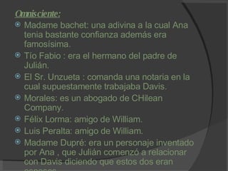 Omnisciente: Madame bachet: una adivina a la cual Ana tenia bastante confianza además era famosísima. Tío Fabio : era el hermano del padre de Julián. El Sr. Unzueta : comanda una notaria en la cual supuestamente trabajaba Davis. Morales: es un abogado de CHilean Company. Félix Lorma: amigo de William. Luis Peralta: amigo de William. Madame Dupré: era un personaje inventado por Ana , que Julián comenzó a relacionar con Davis diciendo que estos dos eran esposos. 