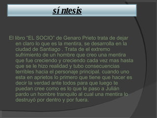 El libro “EL SOCIO” de Genaro Prieto trata de dejar en claro lo que es la mentira, se desarrolla en la ciudad de Santiago . Trata de el extremo sufrimiento de un hombre que creo una mentira que fue creciendo y creciendo cada vez mas hasta que se le hizo realidad y tubo consecuencias terribles hacia el personaje principal. cuando uno esta en aprietos lo primero que tiene que hacer es decir la verdad ante todos para que luego te puedan cree como es lo que le paso a Julián pardo un hombre tranquilo al cual una mentira lo destruyó por dentro y por fuera. síntesis 